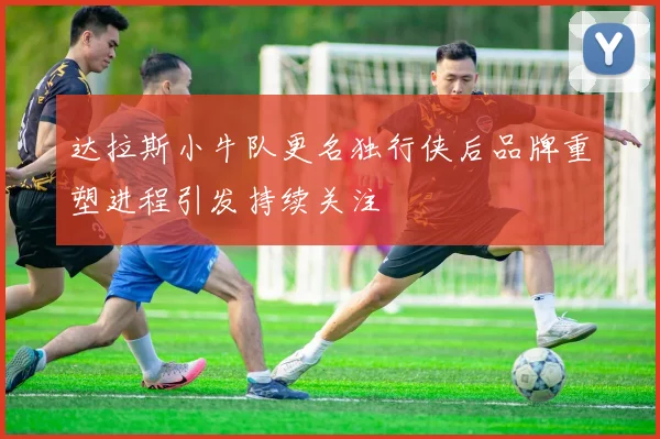 达拉斯小牛队更名独行侠后品牌重塑进程引发持续关注