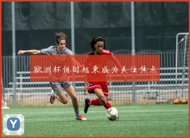 欧洲杯何时结束成为关注焦点